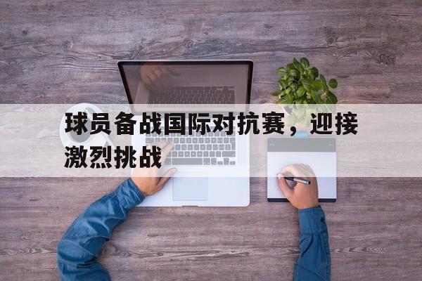浩瀚体育电竞官方入口-球员备战国际对抗赛，迎接激烈挑战