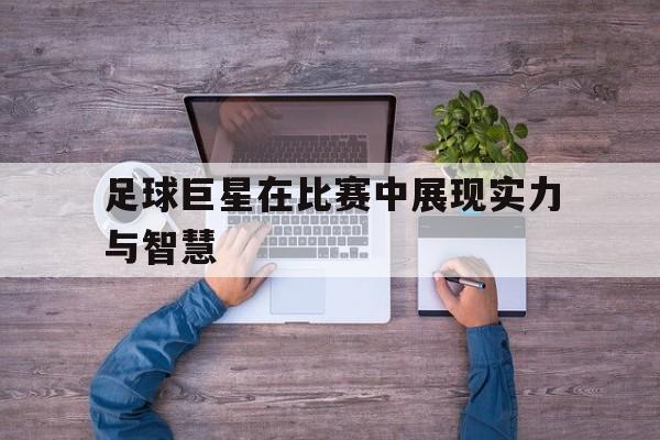 浩瀚体育电竞app-足球巨星在比赛中展现实力与智慧