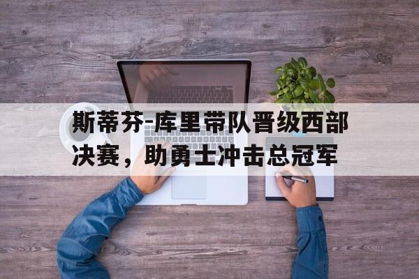 浩瀚体育电竞官网注册-斯蒂芬-库里带队晋级西部决赛，助勇士冲击总冠军
