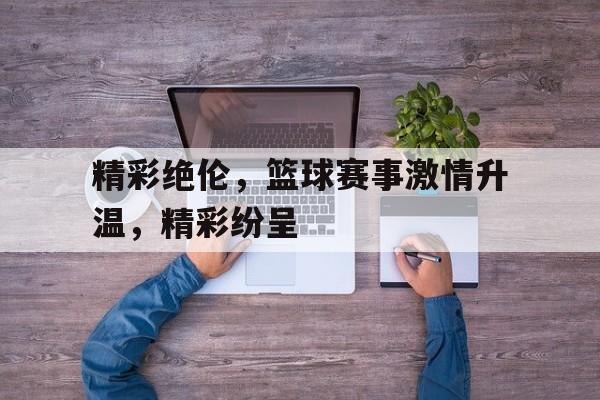 浩瀚体育电竞官方入口-精彩绝伦，篮球赛事激情升温，精彩纷呈