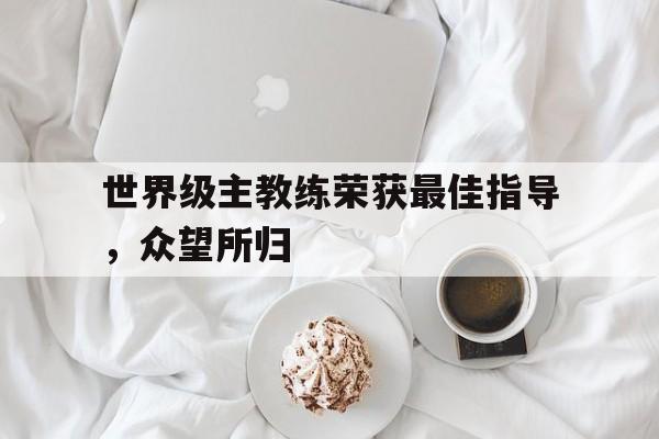 浩瀚体育电竞官方入口-世界级主教练荣获最佳指导，众望所归