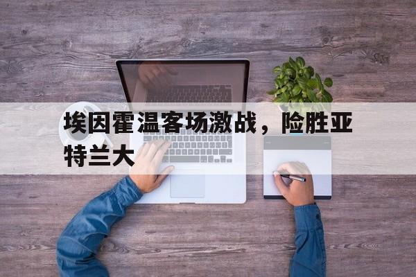 浩瀚体育电竞官网注册-埃因霍温客场激战，险胜亚特兰大