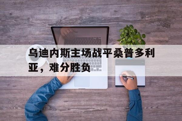 浩瀚体育电竞app-乌迪内斯主场战平桑普多利亚，难分胜负